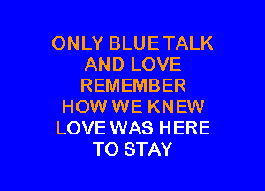 ONLY BLUE TALK
AND LOVE
REMEMBER

HOW WE KNEW
LOVE WAS HERE
TO STAY
