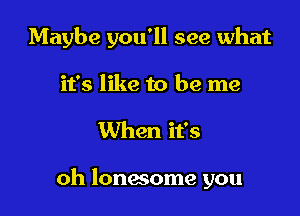 Maybe you'll see what
it's like to be me

When it's

oh lonwome you