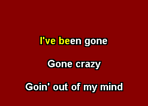 I've been gone

Gone crazy

Goin' out of my mind