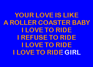 YOUR LOVE IS LIKE
A ROLLER COASTER BABY
I LOVE TO RIDE
I REFUSE TO RIDE
I LOVE TO RIDE
I LOVETO RIDEGIRL