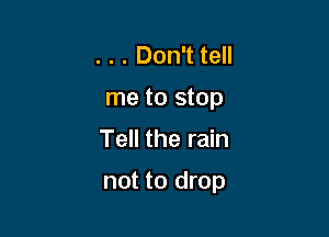 . . . Don't tell
me to stop

Tell the rain

not to drop