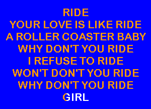 RIDE
YOUR LOVE IS LIKE RIDE
A ROLLER COASTER BABY
WHY DON'T YOU RIDE
I REFUSE TO RIDE
WON'T DON'T YOU RIDE
WHY DON'T YOU RIDE
GIRL