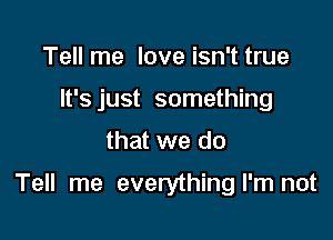 Tell me love isn't true
It's just something

that we do

Tell me everythingl'm not