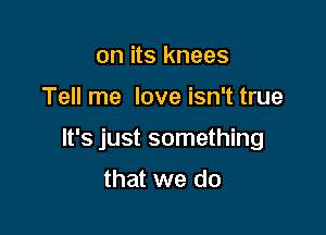 on its knees

Tell me love isn't true

It's just something

that we do