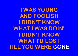 IWAS YOUNG

AND FOOLISH

I DIDN'T KNOW
WHAT I WAS DOIN'

I DIDN'T KNOW

WHAT I'D LOST
TILL YOU WERE GONE