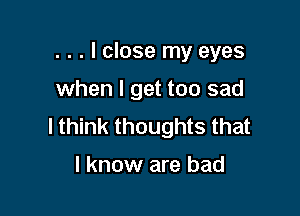 . . . I close my eyes

when I get too sad
I think thoughts that

I know are bad