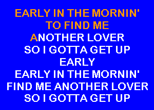 EARLY IN THEMORNIN'
TO FIND ME
ANOTHER LOVER
SO I GOTI'A GET UP
EARLY
EARLY IN THEMORNIN'

FIND ME ANOTHER LOVER
SO I GOTI'A GET UP