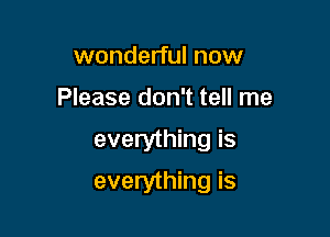 wonderful now
Please don't tell me

everything is

everything is