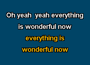 Oh yeah yeah everything

is wonderful now
everything is
wonderful now