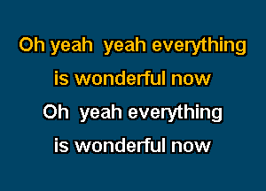 Oh yeah yeah everything

is wonderful now

Oh yeah everything

is wonderful now