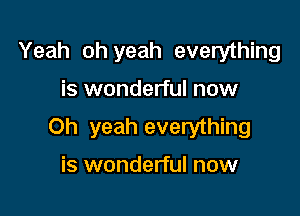 Yeah oh yeah everything

is wonderful now

Oh yeah everything

is wonderful now