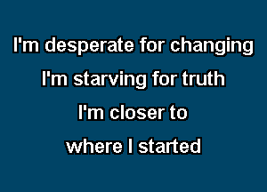 I'm desperate for changing

I'm starving for truth
I'm closer to

where I started