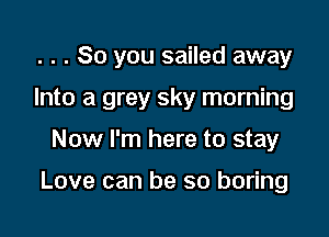 . . . So you sailed away

Into a grey sky morning

Now I'm here to stay

Love can be so boring