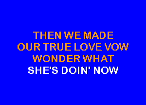 THEN WE MADE
OUR TRUE LOVE VOW

WONDER WHAT
SHE'S DOIN' NOW