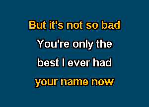 But it's not so bad

You're only the

best I ever had

your name now