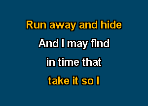 Run away and hide

And I may find

in time that

take it so I