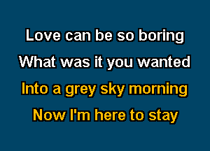 Love can be so boring

What was it you wanted

Into a grey sky morning

Now I'm here to stay