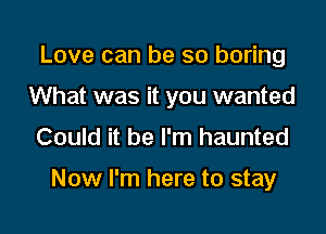 Love can be so boring
What was it you wanted
Could it be I'm haunted

Now I'm here to stay