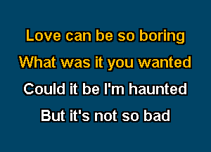Love can be so boring

What was it you wanted
Could it be I'm haunted

But it's not so bad