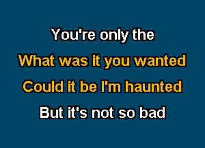 You're only the

What was it you wanted
Could it be I'm haunted

But it's not so bad