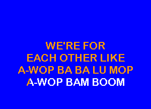 WE'RE FOR

EACH OTHER LIKE
A-WOP BA BA LU MOP
A-WOP BAM BOOM