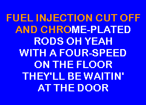 FUEL INJECTION CUT OFF
AND CHROME-PLATED
RODS OH YEAH
WITH A FOUR-SPEED
ON THE FLOOR
THEY'LL BEWAITIN'
AT THE DOOR