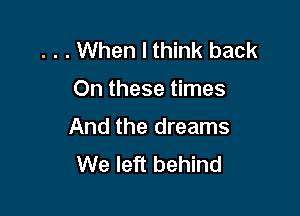 . . . When I think back
On these times

And the dreams
We left behind