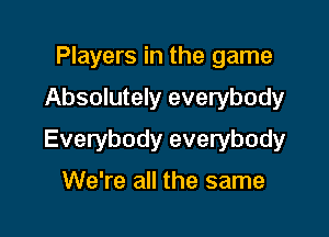 Players in the game

Absolutely everybody

Everybody everybody

We're all the same