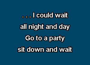 . . . I could wait

all night and day

Go to a party
sit down and wait