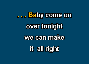 . . . Baby come on

over tonight

we can make
it all right