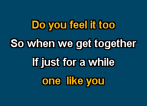 Do you feel it too

So when we get together

If just for a while

one like you