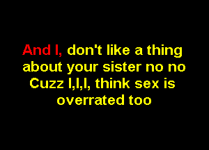 And I, don't like a thing
about your sister no no

Cuzz l,l,l, think sex is
overrated too