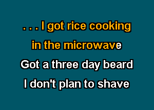 . . . I got rice cooking
in the microwave

Got a three day beard

I don't plan to shave