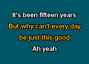 It's been fifteen years
But why can't every day

be just this good
Ah yeah