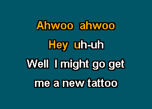 Ahwoo ahwoo

Hey uh-uh

Well I might go get

me a new tattoo