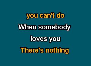 you can't do
When somebody

loves you

There's nothing