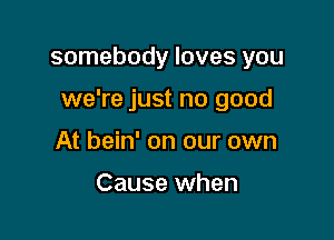 somebody loves you

we're just no good

At bein' on our own

Cause when