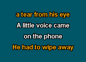 a tear from his eye
A little voice came

on the phone

He had to wipe away