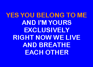 YES YOU BELONG TO ME
AND I'M YOURS
EXCLUSIVELY
RIGHT NOW WE LIVE
AND BREATHE
EACH OTHER