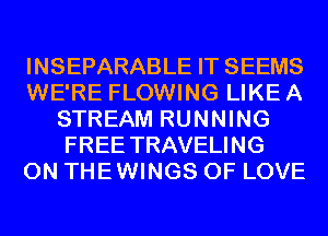 INSEPARABLE IT SEEMS
WE'RE FLOWING LIKE A
STREAM RUNNING
FREE TRAVELING
0N THEWINGS OF LOVE