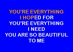 YOU'RE EVERYTHING
I HOPED FOR
YOU'RE EVERYTHING
I NEED
YOU ARE SO BEAUTIFUL
TO ME