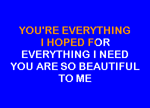 YOU'RE EVERYTHING
I HOPED FOR
EVERYTHING I NEED
YOU ARE SO BEAUTIFUL
TO ME