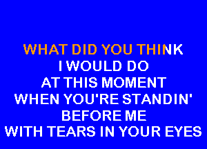 WHAT DID YOU THINK
IWOULD D0
AT THIS MOMENT
WHEN YOU'RE STANDIN'

BEFORE ME
WITH TEARS IN YOUR EYES