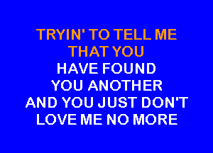 TRYIN' TO TELL ME
THAT YOU
HAVE FOUND
YOU ANOTHER
AND YOU JUST DON'T

LOVE ME NO MORE I