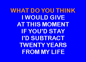WHAT DO YOU THINK
I WOULD GIVE
AT THIS MOMENT
IF YOU'D STAY
I'D SUBTRACT
TWENTY YEARS
FROM MY LIFE