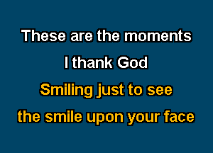 These are the moments
I thank God

Smiling just to see

the smile upon your face