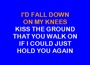 I'D FALL DOWN
ON MY KNEES
KISS THEGROUND
THAT YOU WALK ON
IF I COULD JUST
HOLD YOU AGAIN