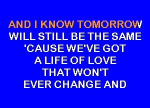 AND I KNOW TOMORROW
WILL STILL BE THE SAME
'CAUSEWE'VE GOT
A LIFE OF LOVE
THAT WON'T
EVER CHANGEAND
