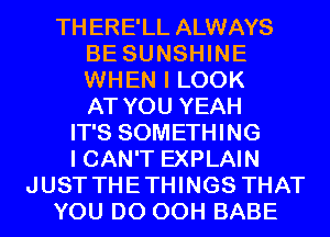 THERE'LL ALWAYS
BE SUNSHINE
WHEN I LOOK
AT YOU YEAH

IT'S SOMETHING
I CAN'T EXPLAIN
JUST THETHINGS THAT
YOU DO 00H BABE