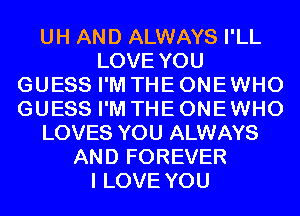 UH AND ALWAYS I'LL
LOVE YOU
GUESS I'M THE ONE WHO
GUESS I'M THE ONE WHO
LOVES YOU ALWAYS
AND FOREVER
I LOVE YOU